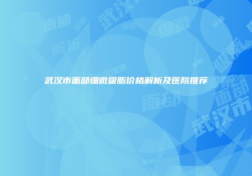 武汉市面部细微吸脂价格解析及医院推荐