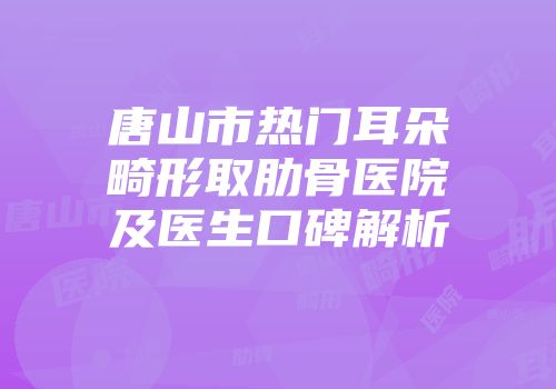 唐山市热门耳朵畸形取肋骨医院及医生口碑解析