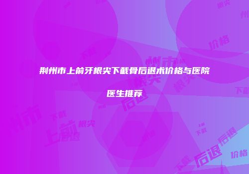 荆州市上前牙根尖下截骨后退术价格与医院医生推荐