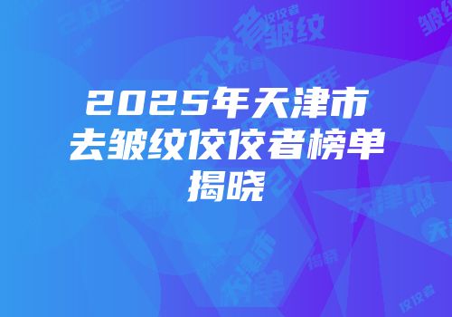 2025年天津市去皱纹佼佼者榜单揭晓