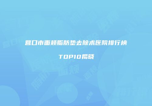 营口市面颊脂肪垫去除术医院排行榜TOP10揭晓