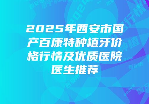 2025年西安市国产百康特种植牙价格行情及优质医院医生推荐