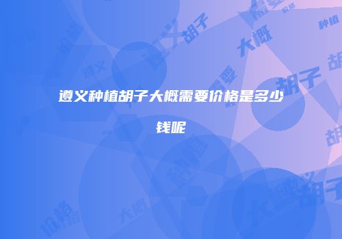 遵义种植胡子大概需要价格是多少钱呢