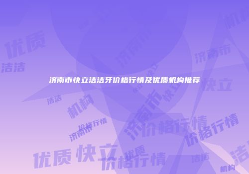 济南市快立洁洁牙价格行情及优质机构推荐