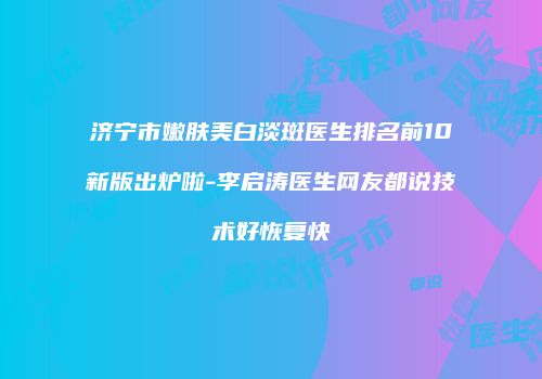 济宁市嫩肤美白淡斑医生排名前10新版出炉啦-李启涛医生网友都说技术好恢复快