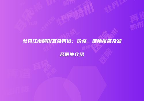 牡丹江市畸形耳朵再造：价格、医院排名及知名医生介绍