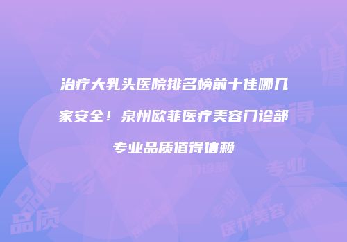 治疗大乳头医院排名榜前十佳哪几家安全！泉州欧菲医疗美容门诊部专业品质值得信赖