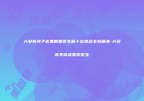 六安市光子去黑眼圈医生前十位排名全新版本-六安市李成虎整形医生