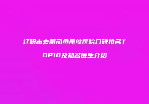 辽阳市去眼角鱼尾纹医院口碑排名TOP10及知名医生介绍