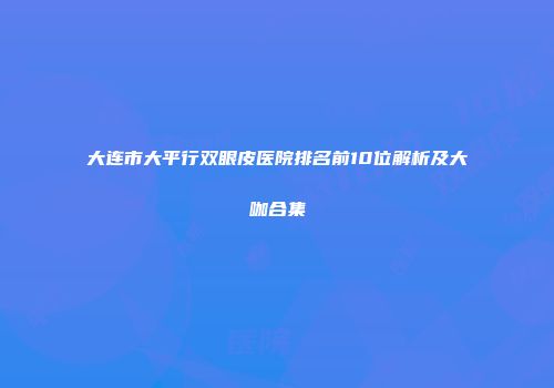 大连市大平行双眼皮医院排名前10位解析及大咖合集