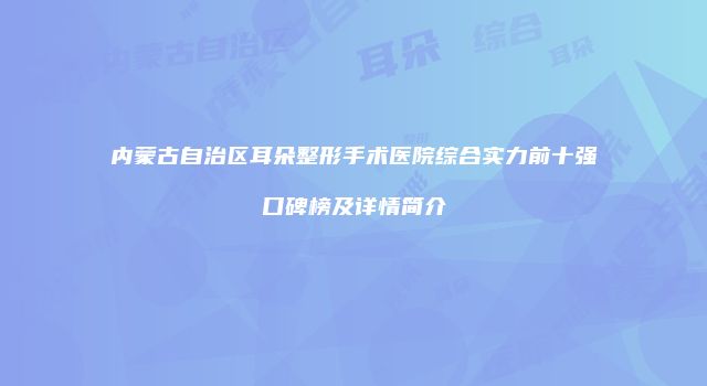内蒙古自治区耳朵整形手术医院综合实力前十强口碑榜及详情简介