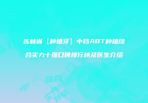 吉林省【种植牙】中档ABT种植综合实力十强口碑排行榜及医生介绍