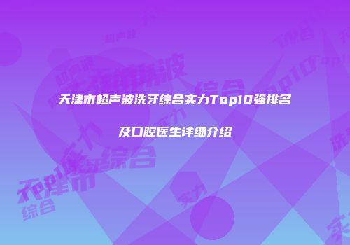 天津市超声波洗牙综合实力Top10强排名及口腔医生详细介绍