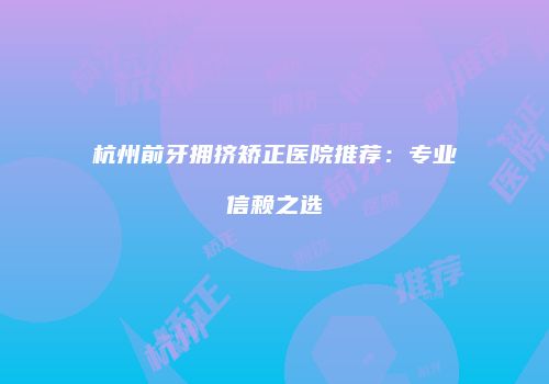 杭州前牙拥挤矫正医院推荐：专业信赖之选