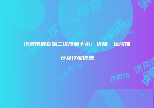 济南市唇裂第二次修复手术：价格、医院推荐及详细信息