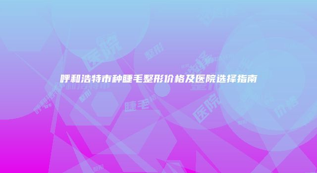 呼和浩特市种睫毛整形价格及医院选择指南
