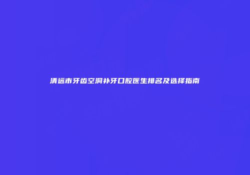 清远市牙齿空洞补牙口腔医生排名及选择指南