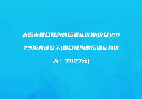 太原市复合隆胸的后遗症价格(价目)2025版内部公示(复合隆胸的后遗症均价为：31127元)