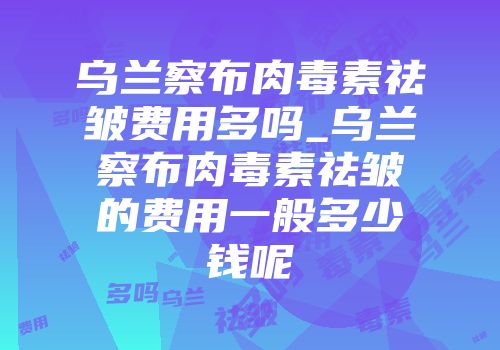 乌兰察布肉毒素祛皱费用多吗_乌兰察布肉毒素祛皱的费用一般多少钱呢