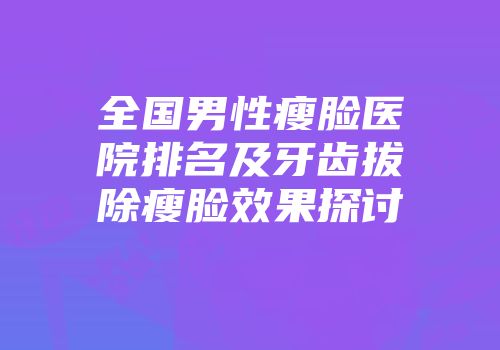 全国男性瘦脸医院排名及牙齿拔除瘦脸效果探讨