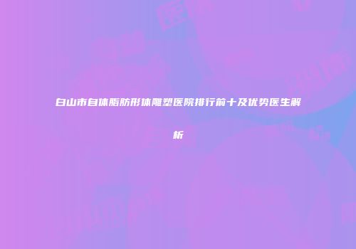 白山市自体脂肪形体雕塑医院排行前十及优势医生解析