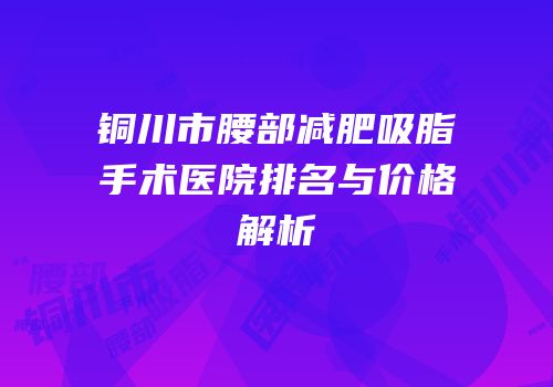 铜川市腰部减肥吸脂手术医院排名与价格解析
