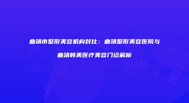 曲靖市整形美容机构对比：曲靖整形美容医院与曲靖韩美医疗美容门诊解析