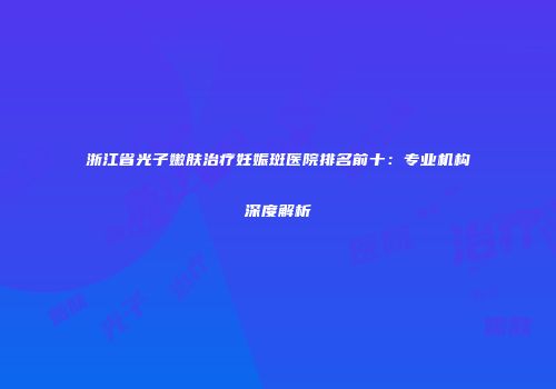 浙江省光子嫩肤治疗妊娠斑医院排名前十：专业机构深度解析