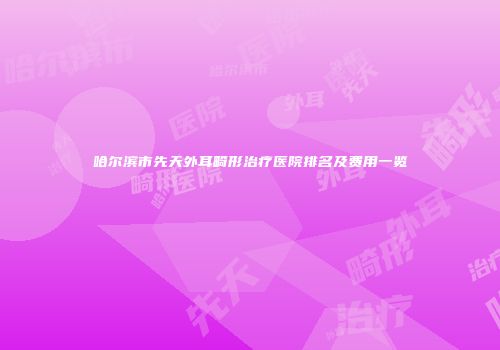 哈尔滨市先天外耳畸形治疗医院排名及费用一览
