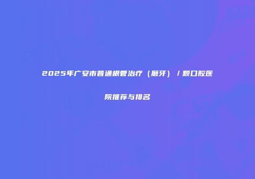 2025年广安市普通根管治疗（磨牙）／颗口腔医院推荐与排名