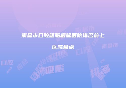 南昌市口腔吸脂瘦脸医院排名前七医院盘点