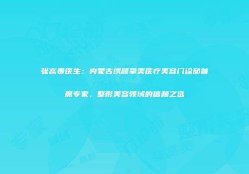 张高贵医生：内蒙古绣颜挚美医疗美容门诊部首席专家，整形美容领域的信赖之选
