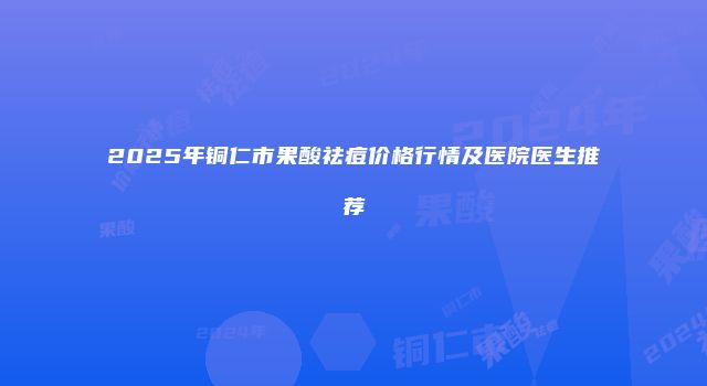 2025年铜仁市果酸祛痘价格行情及医院医生推荐