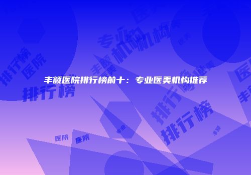 丰额医院排行榜前十：专业医美机构推荐