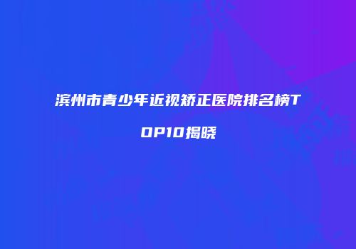 滨州市青少年近视矫正医院排名榜TOP10揭晓