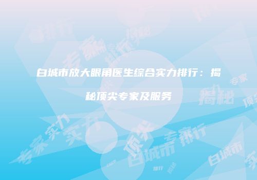 白城市放大眼角医生综合实力排行：揭秘顶尖专家及服务
