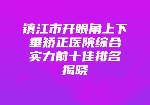 镇江市开眼角上下垂矫正医院综合实力前十佳排名揭晓