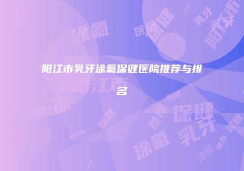 阳江市乳牙涂氟保健医院推荐与排名