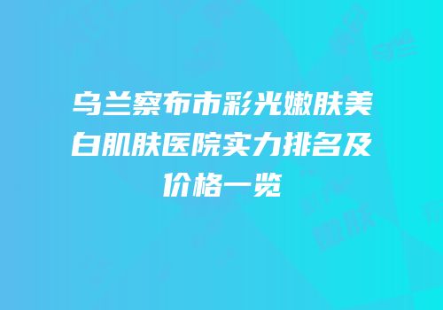 乌兰察布市彩光嫩肤美白肌肤医院实力排名及价格一览