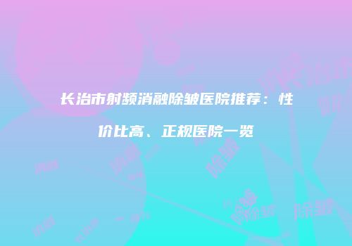 长治市射频消融除皱医院推荐：性价比高、正规医院一览