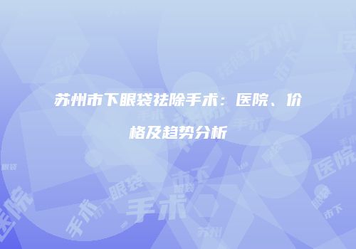 苏州市下眼袋祛除手术：医院、价格及趋势分析
