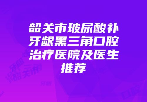 韶关市玻尿酸补牙龈黑三角口腔治疗医院及医生推荐