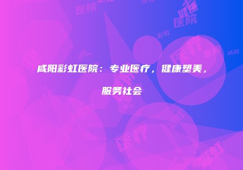 咸阳彩虹医院：专业医疗，健康塑美，服务社会