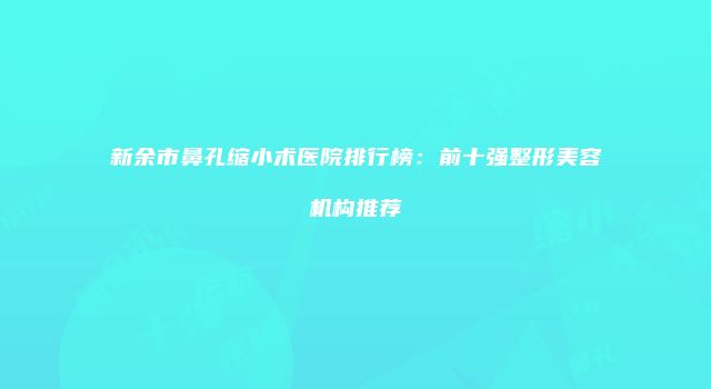 新余市鼻孔缩小术医院排行榜：前十强整形美容机构推荐