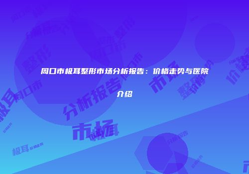 周口市极耳整形市场分析报告：价格走势与医院介绍