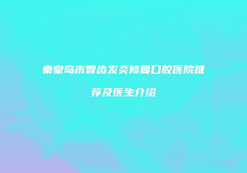 秦皇岛市智齿发炎修复口腔医院推荐及医生介绍