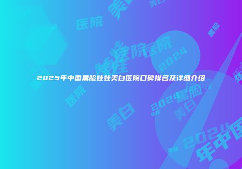 2025年中国黑脸娃娃美白医院口碑排名及详细介绍
