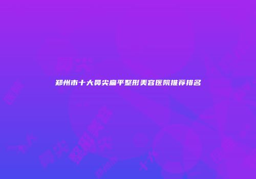 郑州市十大鼻尖扁平整形美容医院推荐排名
