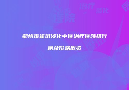 鄂州市雀斑淡化中医治疗医院排行榜及价格概览