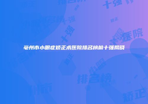 亳州市小眼症矫正术医院排名榜前十强揭晓
